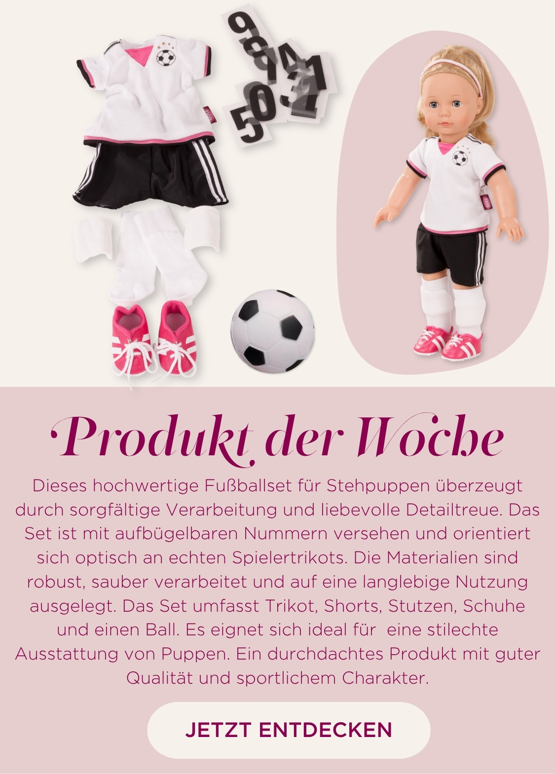Set Soccer fuer Stehpuppen Gr. 45-50 cm bestehend aus einem Fussballtrikot in schwarz-weiss, einen Fussball und pinkfarbenen Fussballschuhen. Dazu aufbuegelbare Zahlen fuers T-Shirt von Goetz