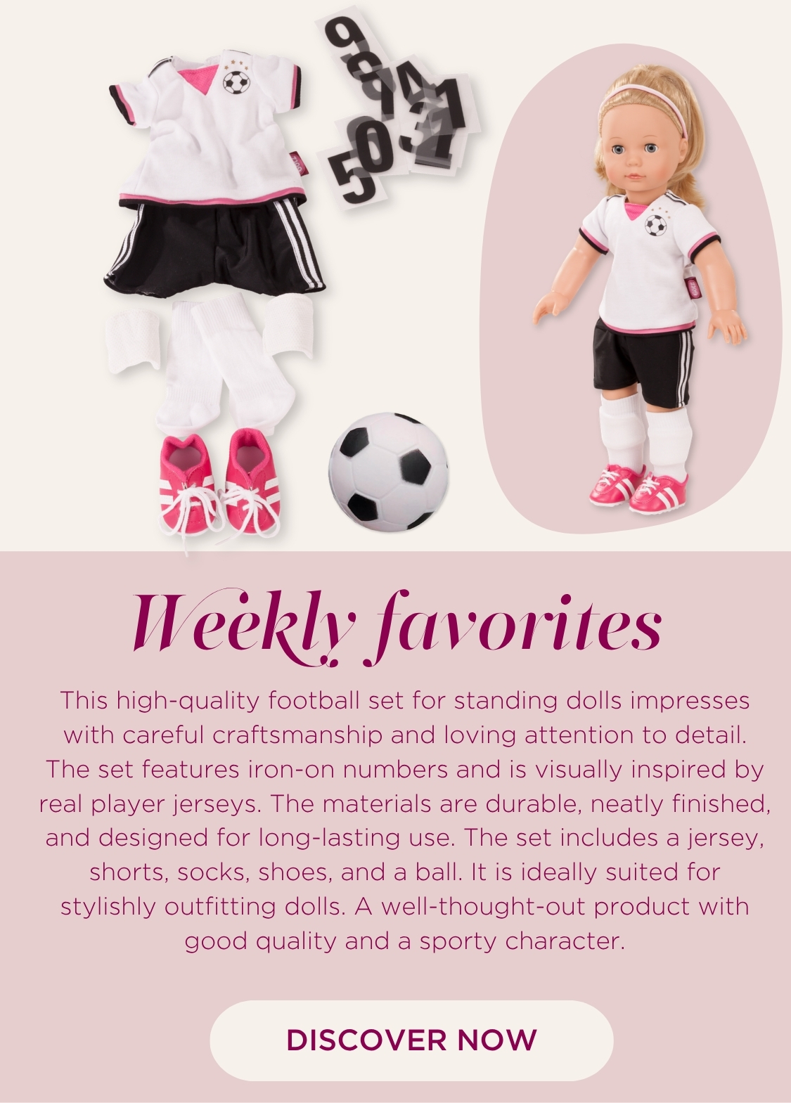 Set Soccer fuer Stehpuppen Gr. 45-50 cm bestehend aus einem Fussballtrikot in schwarz-weiss, einen Fussball und pinkfarbenen Fussballschuhen. Dazu aufbuegelbare Zahlen fuers T-Shirt von Goetz